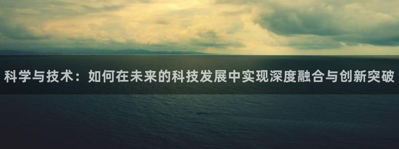 科学与技术：如何在未来的科技发展中实现深度融合与创新突破